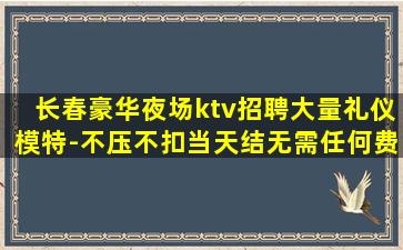 长春豪华夜场ktv招聘大量礼仪模特-不压不扣当天结无需任何费